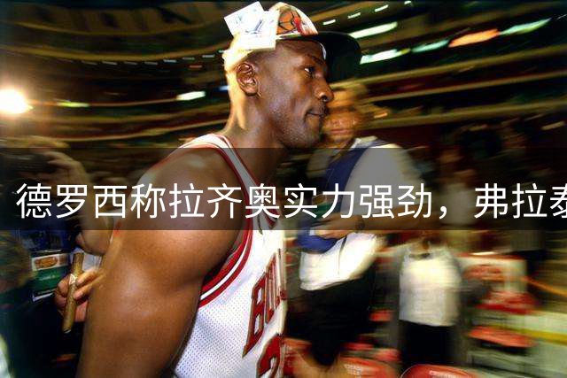 德罗西称拉齐奥实力强劲，弗拉泰西进球效率出众